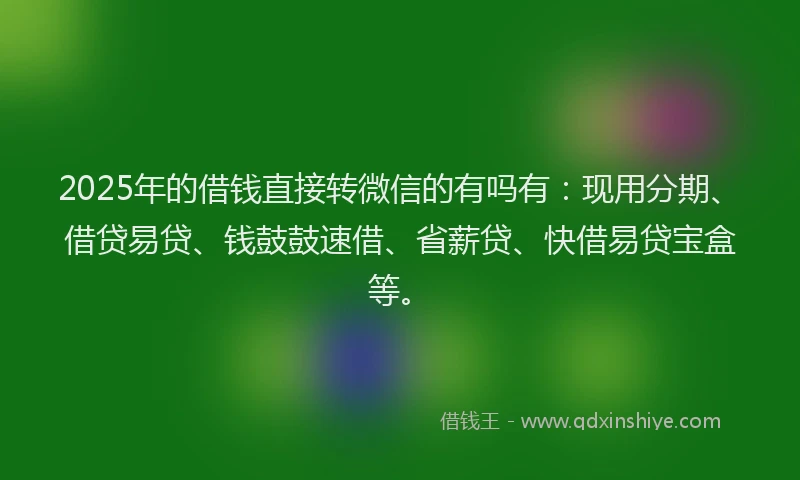 2025年的借钱直接转微信的有吗有：现用分期、借贷易贷、钱鼓鼓速借、省薪贷、快借易贷宝盒等。