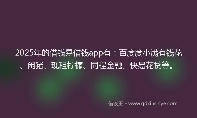 2025年的借钱易借钱app有：百度度小满有钱花、闲猪、现租柠檬、同程金融、快易花贷等。