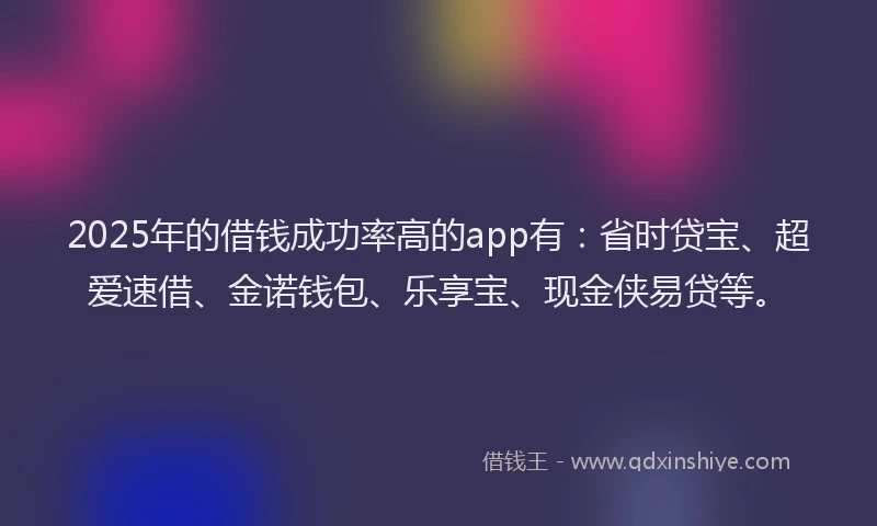 2025年的借钱成功率高的app有：省时贷宝、超爱速借、金诺钱包、乐享宝、现金侠易贷等。