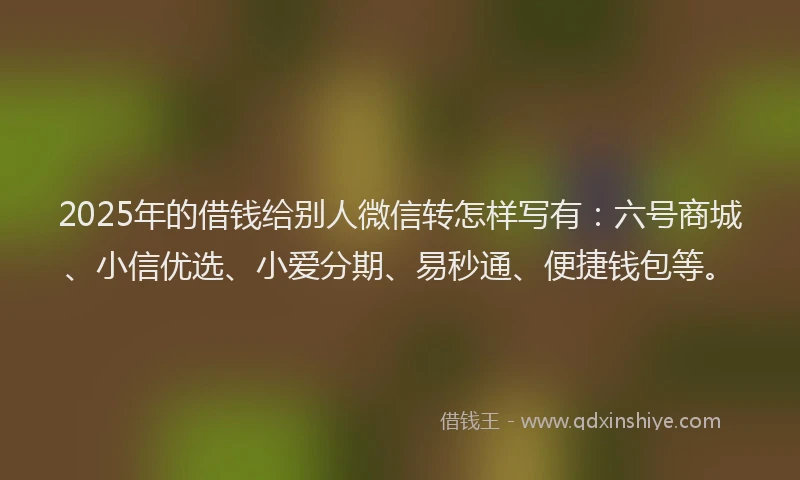 2025年的借钱给别人微信转怎样写有：六号商城、小信优选、小爱分期、易秒通、便捷钱包等。