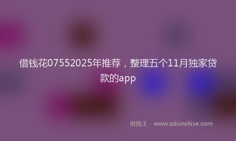 借钱花07552025年推荐，整理五个11月独家贷款的app