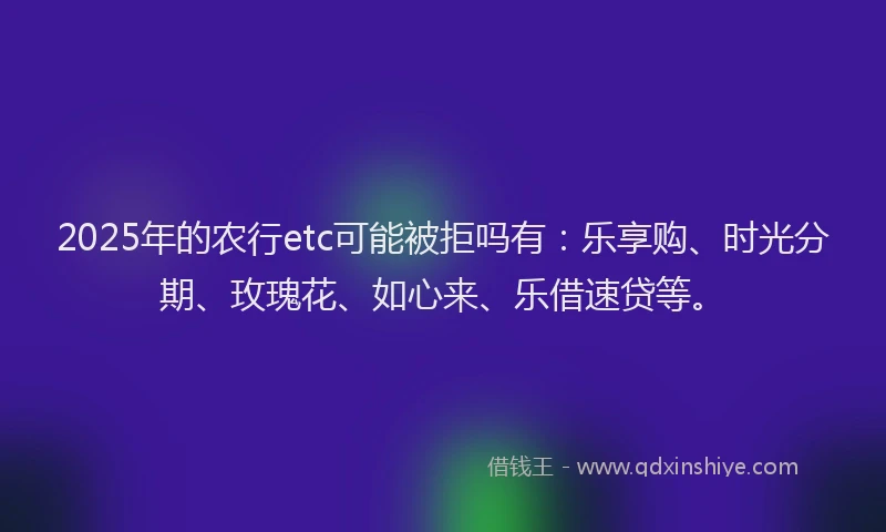 2025年的农行etc可能被拒吗有：乐享购、时光分期、玫瑰花、如心来、乐借速贷等。