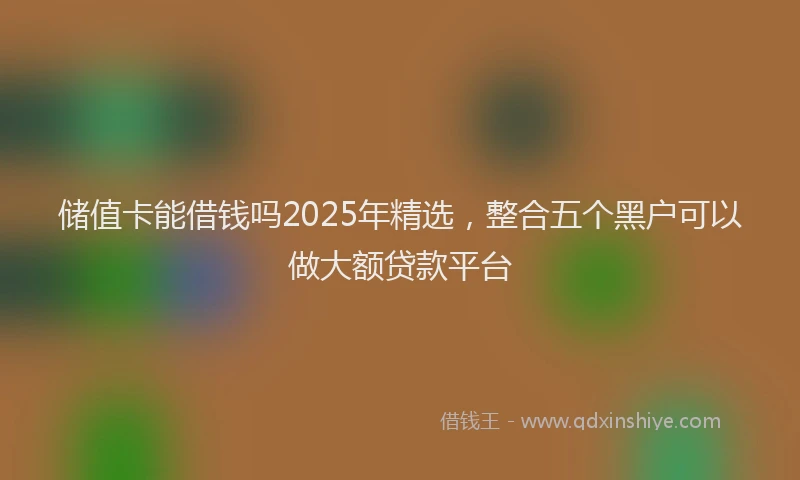 储值卡能借钱吗2025年精选，整合五个黑户可以做大额贷款平台