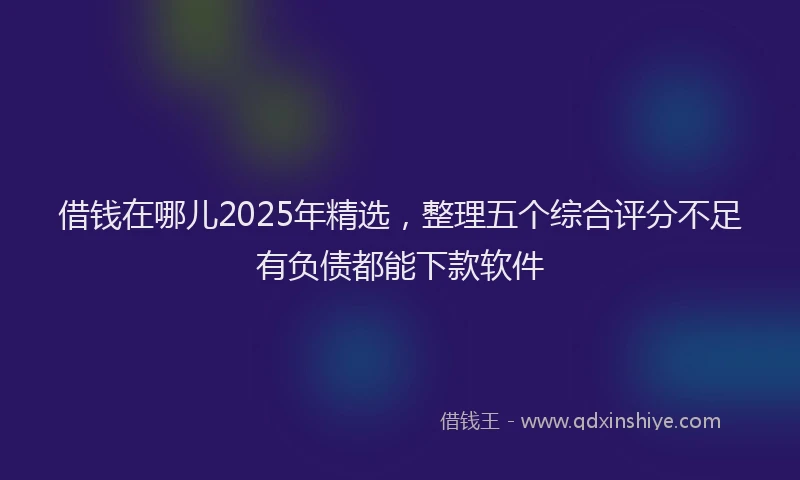 借钱在哪儿2025年精选，整理五个综合评分不足有负债都能下款软件