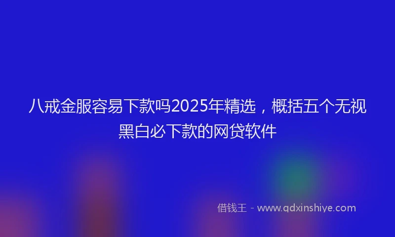八戒金服容易下款吗2025年精选，概括五个无视黑白必下款的网贷软件