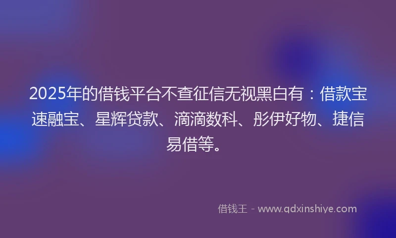 2025年的借钱平台不查征信无视黑白有：借款宝速融宝、星辉贷款、滴滴数科、彤伊好物、捷信易借等。