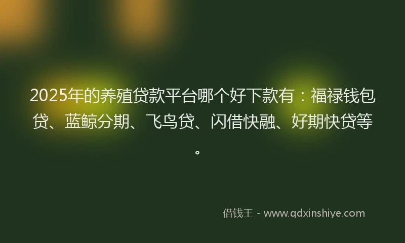 2025年的养殖贷款平台哪个好下款有：福禄钱包贷、蓝鲸分期、飞鸟贷、闪借快融、好期快贷等。