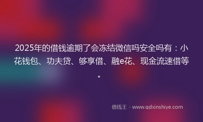 2025年的借钱逾期了会冻结微信吗安全吗有：小花钱包、功夫贷、够享借、融e花、现金流速借等。