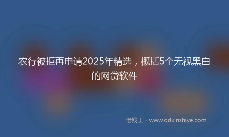 农行被拒再申请2025年精选，概括5个无视黑白的网贷软件