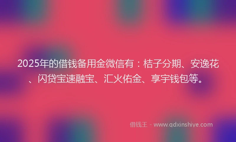 2025年的借钱备用金微信有：桔子分期、安逸花、闪贷宝速融宝、汇火佑金、享宇钱包等。