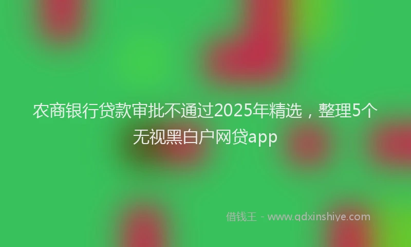 农商银行贷款审批不通过2025年精选，整理5个无视黑白户网贷app