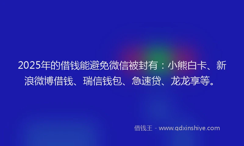 2025年的借钱能避免微信被封有：小熊白卡、新浪微博借钱、瑞信钱包、急速贷、龙龙享等。