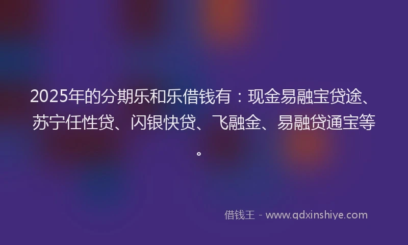 2025年的分期乐和乐借钱有：现金易融宝贷途、苏宁任性贷、闪银快贷、飞融金、易融贷通宝等。