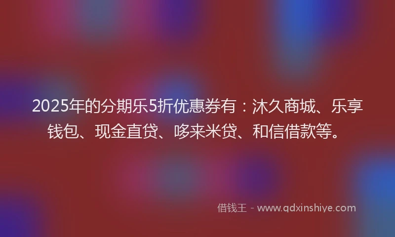 2025年的分期乐5折优惠券有：沐久商城、乐享钱包、现金直贷、哆来米贷、和信借款等。