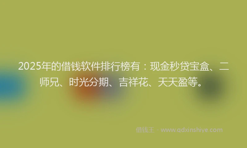 2025年的借钱软件排行榜有：现金秒贷宝盒、二师兄、时光分期、吉祥花、天天盈等。