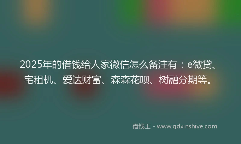 2025年的借钱给人家微信怎么备注有：e微贷、宅租机、爱达财富、森森花呗、树融分期等。