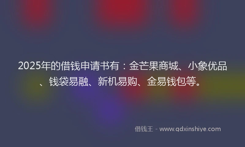 2025年的借钱申请书有：金芒果商城、小象优品、钱袋易融、新机易购、金易钱包等。