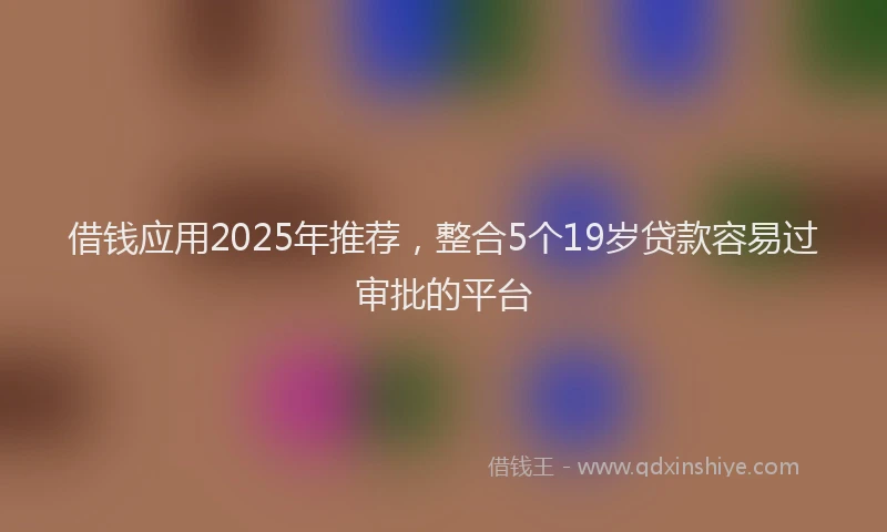 借钱应用2025年推荐，整合5个19岁贷款容易过审批的平台