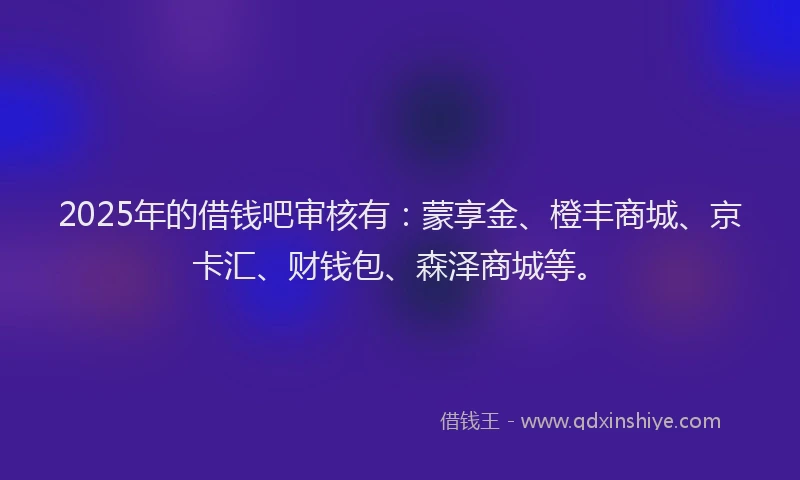 2025年的借钱吧审核有：蒙享金、橙丰商城、京卡汇、财钱包、森泽商城等。