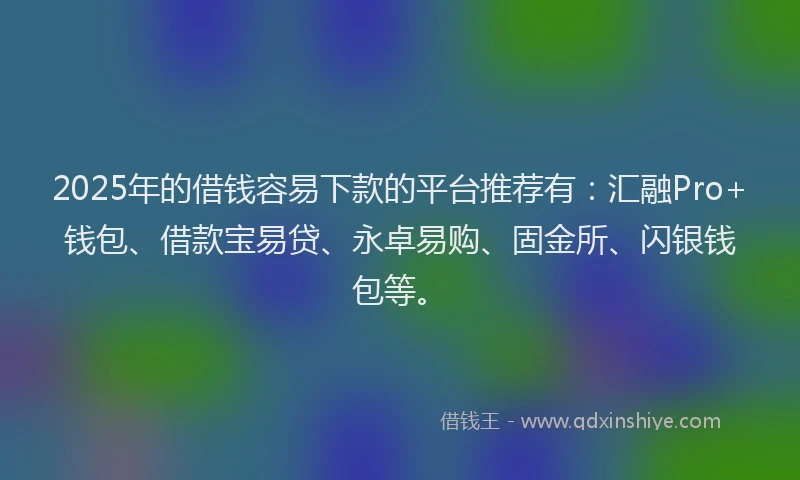 2025年的借钱容易下款的平台推荐有：汇融Pro+钱包、借款宝易贷、永卓易购、固金所、闪银钱包等。