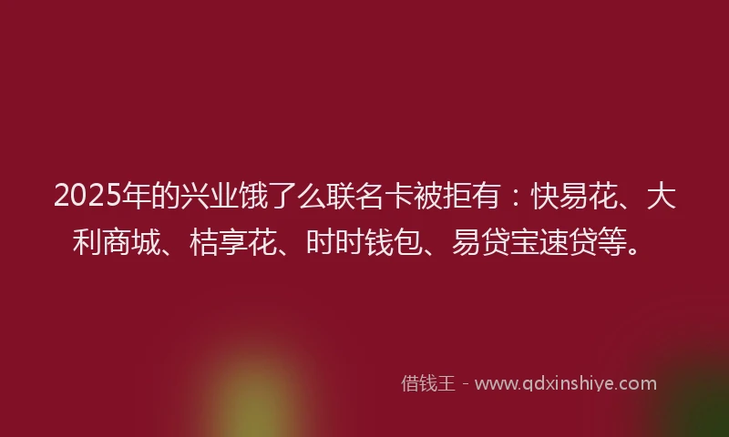 2025年的兴业饿了么联名卡被拒有：快易花、大利商城、桔享花、时时钱包、易贷宝速贷等。