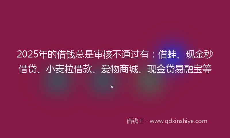 2025年的借钱总是审核不通过有：借蛙、现金秒借贷、小麦粒借款、爱物商城、现金贷易融宝等。