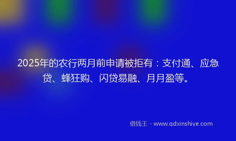 2025年的农行两月前申请被拒有：支付通、应急贷、蜂狂购、闪贷易融、月月盈等。