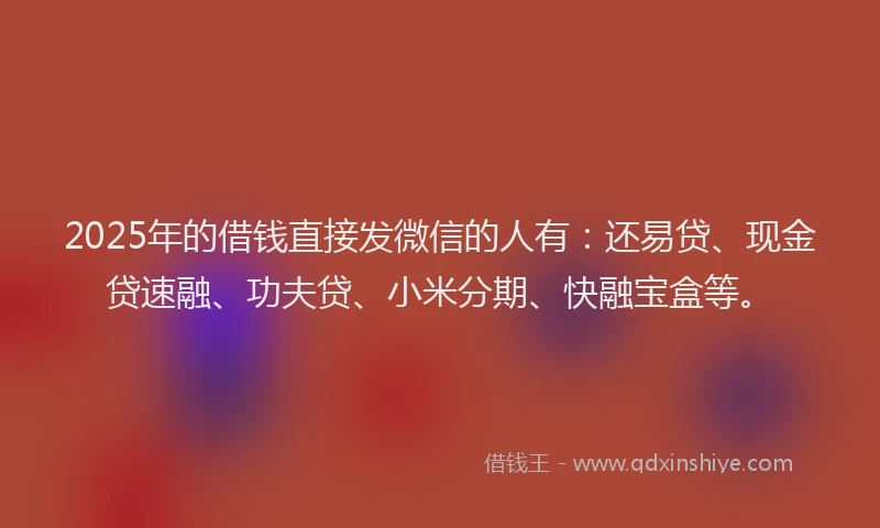 2025年的借钱直接发微信的人有：还易贷、现金贷速融、功夫贷、小米分期、快融宝盒等。