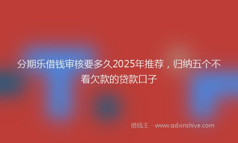 分期乐借钱审核要多久2025年推荐，归纳五个不看欠款的贷款口子