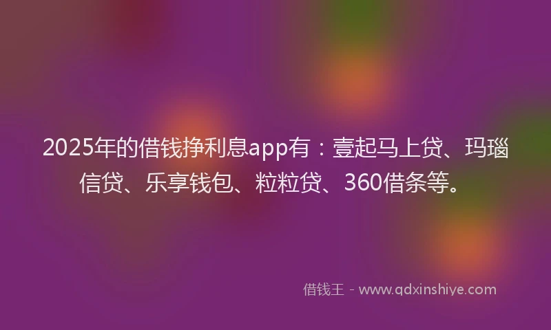 2025年的借钱挣利息app有：壹起马上贷、玛瑙信贷、乐享钱包、粒粒贷、360借条等。