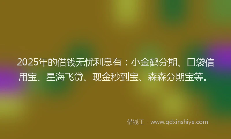 2025年的借钱无忧利息有：小金鹤分期、口袋信用宝、星海飞贷、现金秒到宝、森森分期宝等。