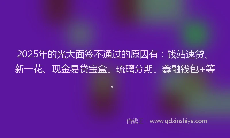 2025年的光大面签不通过的原因有：钱站速贷、新一花、现金易贷宝盒、琉璃分期、鑫融钱包+等。