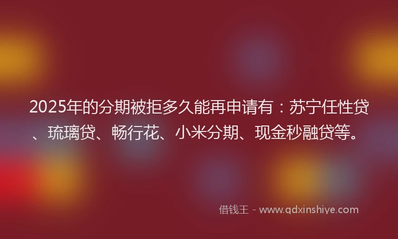2025年的分期被拒多久能再申请有：苏宁任性贷、琉璃贷、畅行花、小米分期、现金秒融贷等。