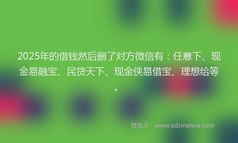 2025年的借钱然后删了对方微信有：任意下、现金易融宝、民贷天下、现金侠易借宝、理想给等。
