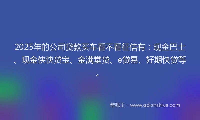 2025年的公司贷款买车看不看征信有：现金巴士、现金侠快贷宝、金满堂贷、e贷易、好期快贷等。