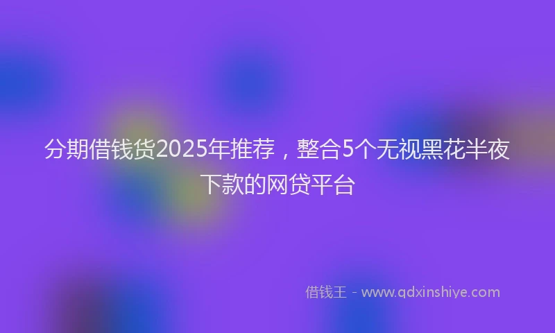 分期借钱货2025年推荐，整合5个无视黑花半夜下款的网贷平台