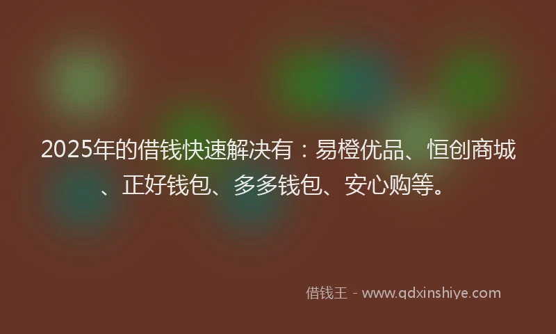 2025年的借钱快速解决有：易橙优品、恒创商城、正好钱包、多多钱包、安心购等。