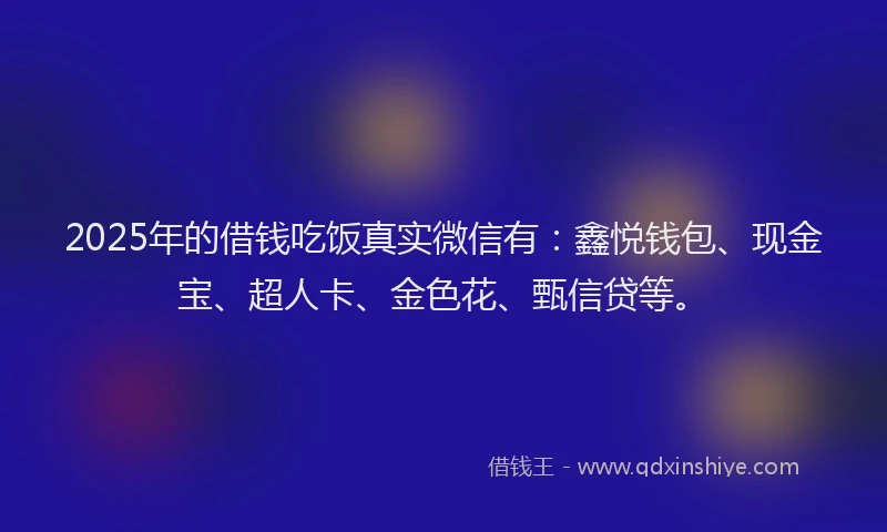 2025年的借钱吃饭真实微信有：鑫悦钱包、现金宝、超人卡、金色花、甄信贷等。