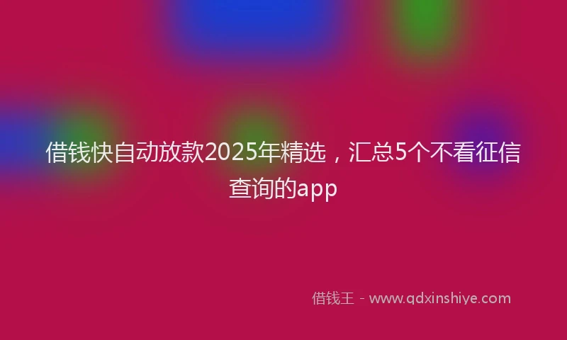 借钱快自动放款2025年精选，汇总5个不看征信查询的app