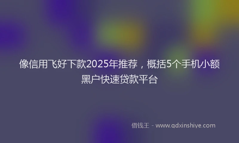 像信用飞好下款2025年推荐，概括5个手机小额黑户快速贷款平台