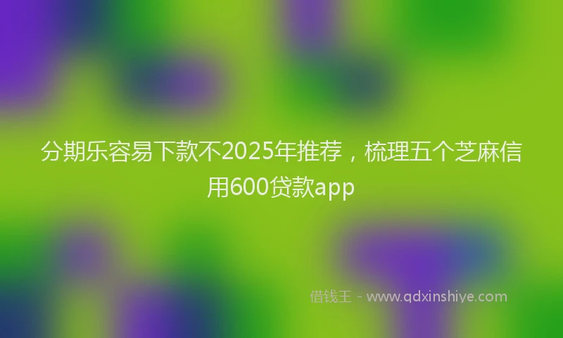 分期乐容易下款不2025年推荐，梳理五个芝麻信用600贷款app