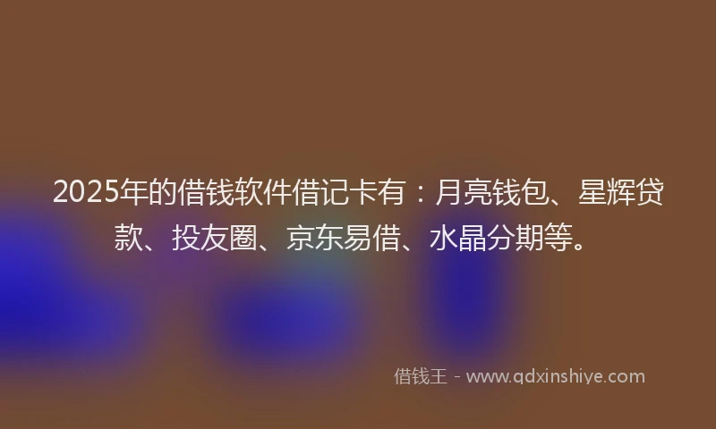 2025年的借钱软件借记卡有：月亮钱包、星辉贷款、投友圈、京东易借、水晶分期等。