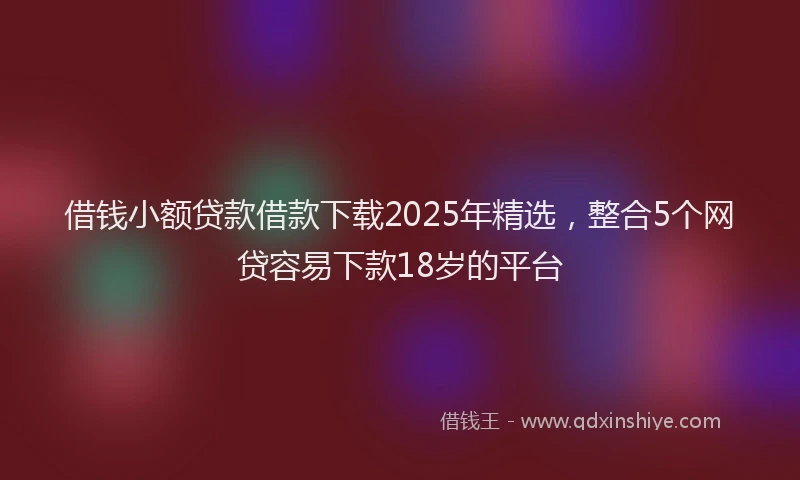 借钱小额贷款借款下载2025年精选，整合5个网贷容易下款18岁的平台
