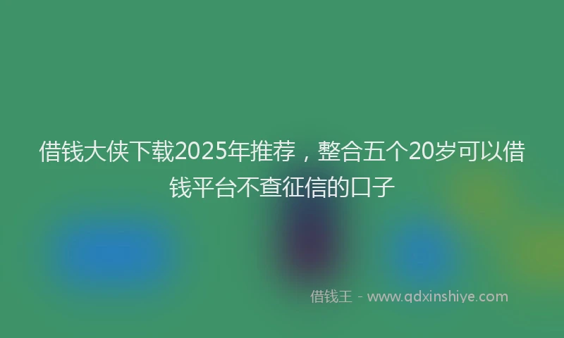 借钱大侠下载2025年推荐，整合五个20岁可以借钱平台不查征信的口子