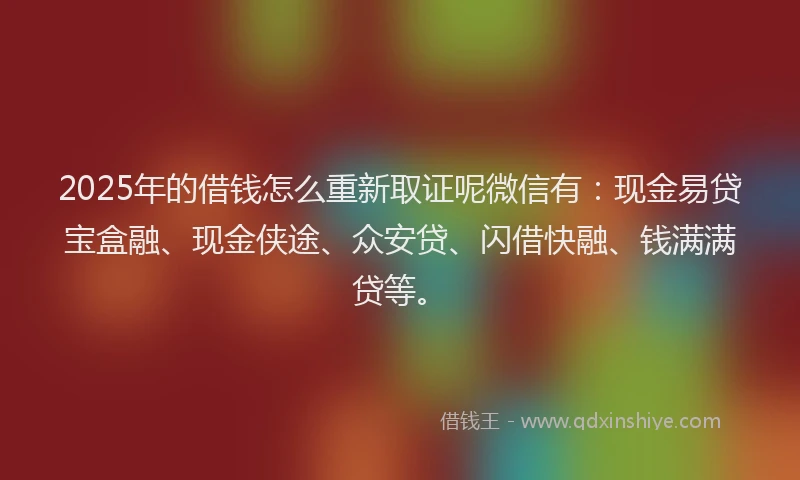 2025年的借钱怎么重新取证呢微信有：现金易贷宝盒融、现金侠途、众安贷、闪借快融、钱满满贷等。