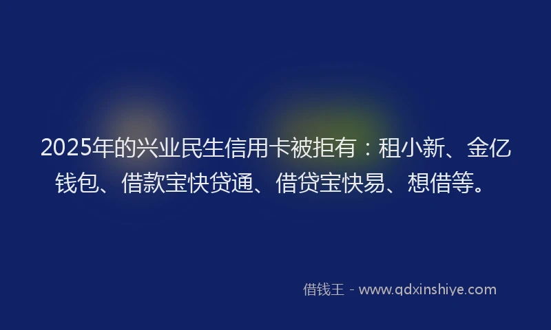 2025年的兴业民生信用卡被拒有：租小新、金亿钱包、借款宝快贷通、借贷宝快易、想借等。