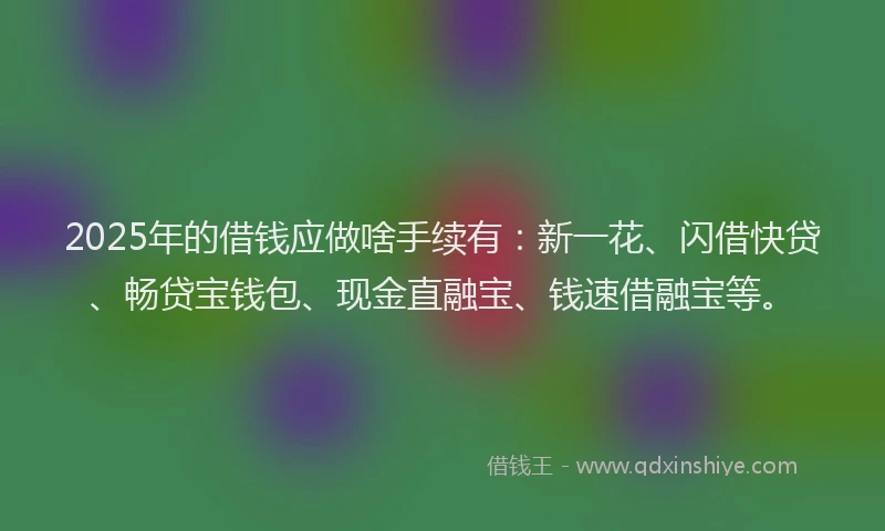 2025年的借钱应做啥手续有：新一花、闪借快贷、畅贷宝钱包、现金直融宝、钱速借融宝等。