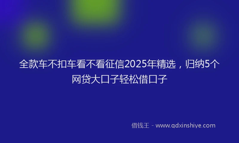 全款车不扣车看不看征信2025年精选，归纳5个网贷大口子轻松借口子