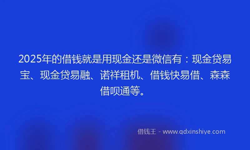 2025年的借钱就是用现金还是微信有：现金贷易宝、现金贷易融、诺祥租机、借钱快易借、森森借呗通等。