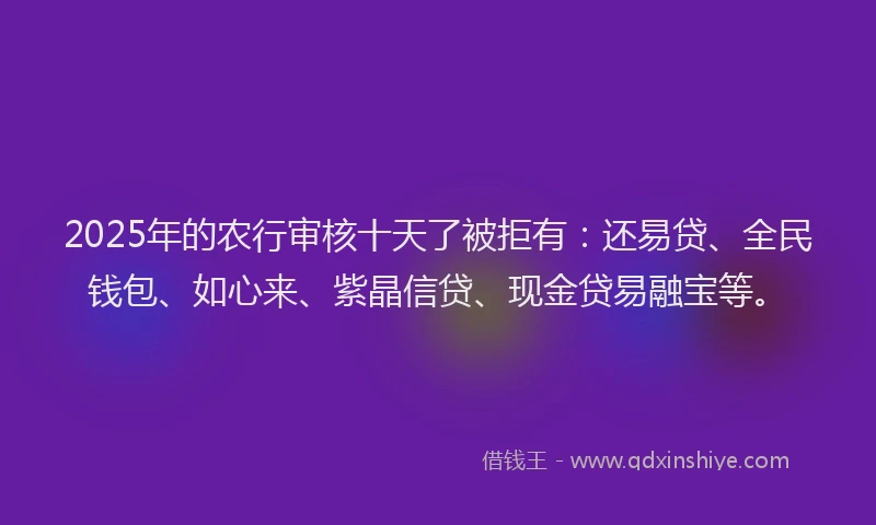 2025年的农行审核十天了被拒有：还易贷、全民钱包、如心来、紫晶信贷、现金贷易融宝等。
